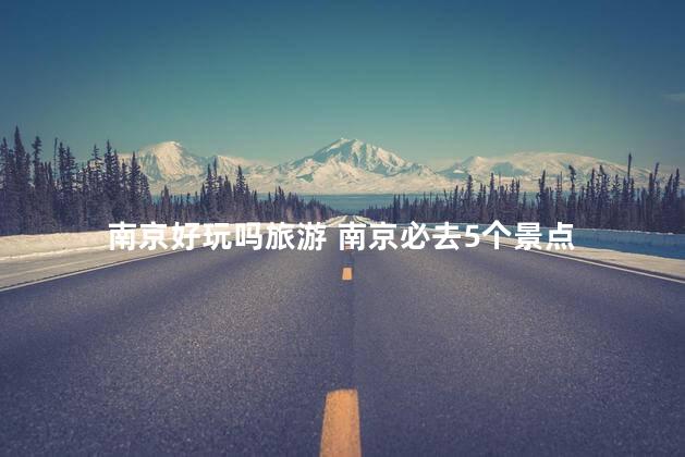 南京好玩吗旅游 南京必去5个景点